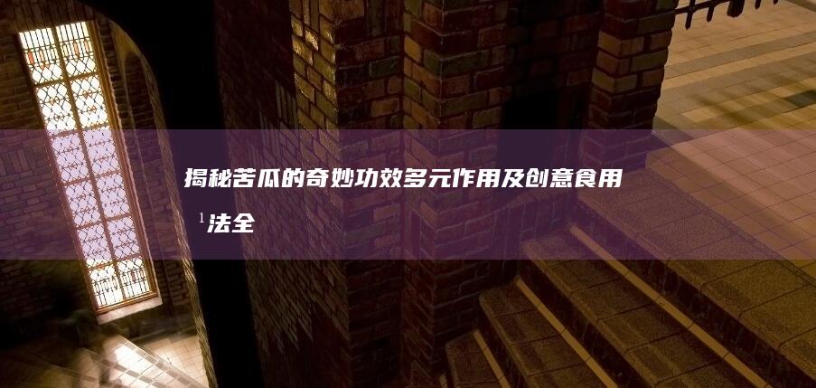 揭秘苦瓜的奇妙功效、多元作用及创意食用方法全指南