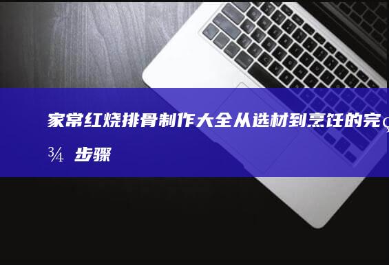 家常红烧排骨制作大全：从选材到烹饪的完美步骤